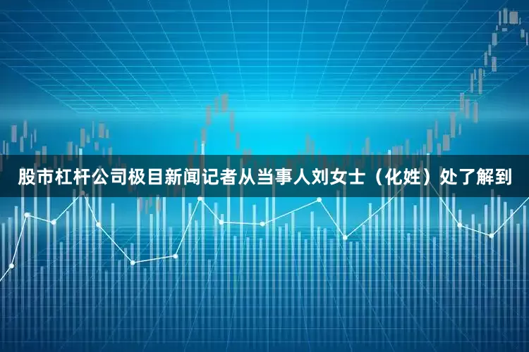 股市杠杆公司极目新闻记者从当事人刘女士（化姓）处了解到